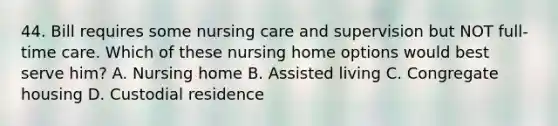 44. Bill requires some nursing care and supervision but NOT full-time care. Which of these nursing home options would best serve him? A. Nursing home B. Assisted living C. Congregate housing D. Custodial residence