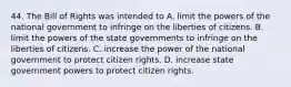 44. The Bill of Rights was intended to A. limit the powers of the national government to infringe on the liberties of citizens. B. limit the powers of the state governments to infringe on the liberties of citizens. C. increase the power of the national government to protect citizen rights. D. increase state government powers to protect citizen rights.