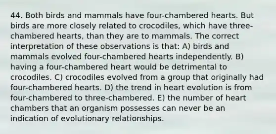 44. Both birds and mammals have four-chambered hearts. But birds are more closely related to crocodiles, which have three-chambered hearts, than they are to mammals. The correct interpretation of these observations is that: A) birds and mammals evolved four-chambered hearts independently. B) having a four-chambered heart would be detrimental to crocodiles. C) crocodiles evolved from a group that originally had four-chambered hearts. D) the trend in heart evolution is from four-chambered to three-chambered. E) the number of heart chambers that an organism possesses can never be an indication of evolutionary relationships.