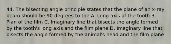 44. The bisecting angle principle states that the plane of an x-ray beam should be 90 degrees to the A. Long axis of the tooth B. Plan of the film C. Imaginary line that bisects the angle formed by the tooth's long axis and the film plane D. Imaginary line that bisects the angle formed by the animal's head and the film plane