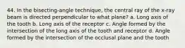 44. In the bisecting-angle technique, the central ray of the x-ray beam is directed perpendicular to what plane? a. Long axis of the tooth b. Long axis of the receptor c. Angle formed by the intersection of the long axis of the tooth and receptor d. Angle formed by the intersection of the occlusal plane and the tooth