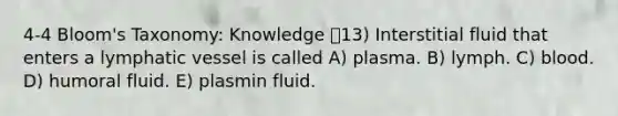 4-4 Bloom's Taxonomy: Knowledge 13) Interstitial fluid that enters a lymphatic vessel is called A) plasma. B) lymph. C) blood. D) humoral fluid. E) plasmin fluid.