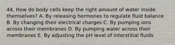 44. How do body cells keep the right amount of water inside themselves? A. By releasing hormones to regulate fluid balance B. By changing their electrical charges C. By pumping ions across their membranes D. By pumping water across their membranes E. By adjusting the pH level of interstitial fluids