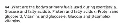 44. What are the body's primary fuels used during exercise? a. Glucose and fatty acids b. Protein and fatty acids c. Protein and glucose d. Vitamins and glucose e. Glucose and B-complex vitamins