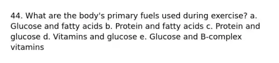 44. What are the body's primary fuels used during exercise? a. Glucose and fatty acids b. Protein and fatty acids c. Protein and glucose d. Vitamins and glucose e. Glucose and B-complex vitamins