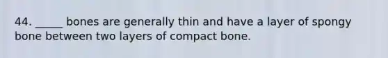 44. _____ bones are generally thin and have a layer of spongy bone between two layers of compact bone.