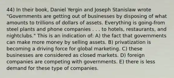 44) In their book, Daniel Yergin and Joseph Stanislaw wrote "Governments are getting out of businesses by disposing of what amounts to trillions of dollars of assets. Everything is going-from steel plants and phone companies . . . to hotels, restaurants, and nightclubs." This is an indication of: A) the fact that governments can make more money by selling assets. B) privatization is becoming a driving force for global marketing. C) these businesses are considered as closed markets. D) foreign companies are competing with governments. E) there is less demand for these type of companies.