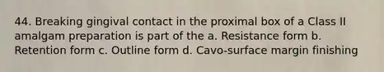 44. Breaking gingival contact in the proximal box of a Class II amalgam preparation is part of the a. Resistance form b. Retention form c. Outline form d. Cavo-surface margin finishing