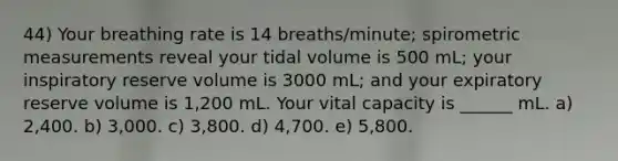 44) Your breathing rate is 14 breaths/minute; spirometric measurements reveal your tidal volume is 500 mL; your inspiratory reserve volume is 3000 mL; and your expiratory reserve volume is 1,200 mL. Your vital capacity is ______ mL. a) 2,400. b) 3,000. c) 3,800. d) 4,700. e) 5,800.