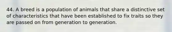 44. A breed is a population of animals that share a distinctive set of characteristics that have been established to fix traits so they are passed on from generation to generation.