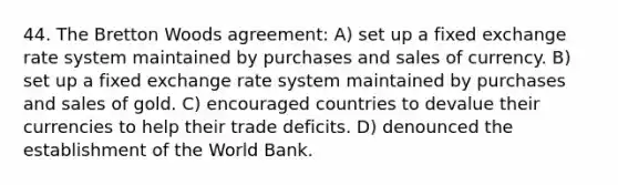 44. The Bretton Woods agreement: A) set up a fixed exchange rate system maintained by purchases and sales of currency. B) set up a fixed exchange rate system maintained by purchases and sales of gold. C) encouraged countries to devalue their currencies to help their trade deficits. D) denounced the establishment of the World Bank.