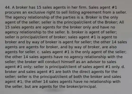 44. A broker has 15 sales agents in her firm. Sales agent #1 procures an exclusive right to sell listing agreement from a seller. The agency relationship of the parties is a. Broker is the only agent of the seller; seller is the principal/client of the Broker; All 15 sales agents are agents for the broker only and have no agency relationship to the seller. b. broker is agent of seller; seller is principal/client of broker; sales agent #1 is agent to broker and by way of broker is agent for seller; the other 14 sales agents are agents for broker, and by way of broker, are also agents for seller. c. sales agent #1 is the only agent of the seller; the other 14 sales agents have no agency relationship with the seller; the broker will conduct himself as an advisor to sales agent #1 only; seller is principal/client of sales agent #1 only. d. broker and sales agent #1 are both the direct agents for the seller; seller is the principal/client of both the broker and sales agent #1; the other 14 sales agents have no relationship with the seller, but are agents for the broker/principal.