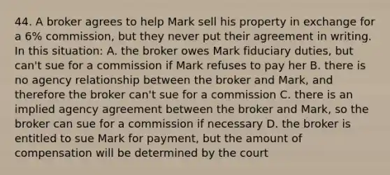 44. A broker agrees to help Mark sell his property in exchange for a 6% commission, but they never put their agreement in writing. In this situation: A. the broker owes Mark fiduciary duties, but can't sue for a commission if Mark refuses to pay her B. there is no agency relationship between the broker and Mark, and therefore the broker can't sue for a commission C. there is an implied agency agreement between the broker and Mark, so the broker can sue for a commission if necessary D. the broker is entitled to sue Mark for payment, but the amount of compensation will be determined by the court