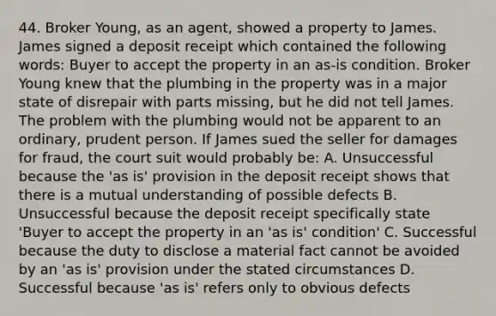 44. Broker Young, as an agent, showed a property to James. James signed a deposit receipt which contained the following words: Buyer to accept the property in an as-is condition. Broker Young knew that the plumbing in the property was in a major state of disrepair with parts missing, but he did not tell James. The problem with the plumbing would not be apparent to an ordinary, prudent person. If James sued the seller for damages for fraud, the court suit would probably be: A. Unsuccessful because the 'as is' provision in the deposit receipt shows that there is a mutual understanding of possible defects B. Unsuccessful because the deposit receipt specifically state 'Buyer to accept the property in an 'as is' condition' C. Successful because the duty to disclose a material fact cannot be avoided by an 'as is' provision under the stated circumstances D. Successful because 'as is' refers only to obvious defects