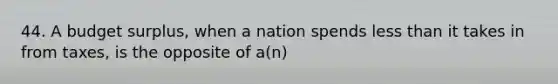 44. A budget surplus, when a nation spends less than it takes in from taxes, is the opposite of a(n)