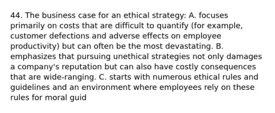 44. The business case for an ethical strategy: A. focuses primarily on costs that are difficult to quantify (for example, customer defections and adverse effects on employee productivity) but can often be the most devastating. B. emphasizes that pursuing unethical strategies not only damages a company's reputation but can also have costly consequences that are wide-ranging. C. starts with numerous ethical rules and guidelines and an environment where employees rely on these rules for moral guid