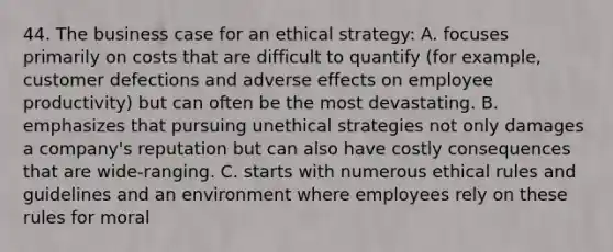 44. The business case for an ethical strategy: A. focuses primarily on costs that are difficult to quantify (for example, customer defections and adverse effects on employee productivity) but can often be the most devastating. B. emphasizes that pursuing unethical strategies not only damages a company's reputation but can also have costly consequences that are wide-ranging. C. starts with numerous ethical rules and guidelines and an environment where employees rely on these rules for moral