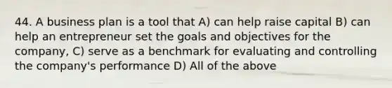 44. A business plan is a tool that A) can help raise capital B) can help an entrepreneur set the goals and objectives for the company, C) serve as a benchmark for evaluating and controlling the company's performance D) All of the above