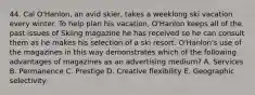 44. Cal O'Hanlon, an avid skier, takes a weeklong ski vacation every winter. To help plan his vacation, O'Hanlon keeps all of the past issues of Skiing magazine he has received so he can consult them as he makes his selection of a ski resort. O'Hanlon's use of the magazines in this way demonstrates which of the following advantages of magazines as an advertising medium? A. Services B. Permanence C. Prestige D. Creative flexibility E. Geographic selectivity