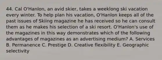 44. Cal O'Hanlon, an avid skier, takes a weeklong ski vacation every winter. To help plan his vacation, O'Hanlon keeps all of the past issues of Skiing magazine he has received so he can consult them as he makes his selection of a ski resort. O'Hanlon's use of the magazines in this way demonstrates which of the following advantages of magazines as an advertising medium? A. Services B. Permanence C. Prestige D. Creative flexibility E. Geographic selectivity