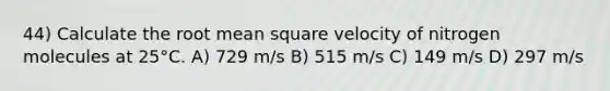 44) Calculate the root mean square velocity of nitrogen molecules at 25°C. A) 729 m/s B) 515 m/s C) 149 m/s D) 297 m/s