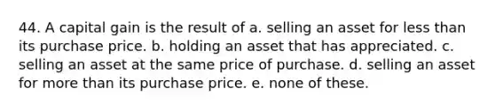 44. A capital gain is the result of a. selling an asset for less than its purchase price. b. holding an asset that has appreciated. c. selling an asset at the same price of purchase. d. selling an asset for more than its purchase price. e. none of these.