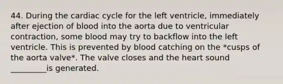 44. During the cardiac cycle for the left ventricle, immediately after ejection of blood into the aorta due to ventricular contraction, some blood may try to backflow into the left ventricle. This is prevented by blood catching on the *cusps of the aorta valve*. The valve closes and the heart sound _________is generated.