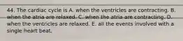 44. The cardiac cycle is A. when the ventricles are contracting. B. when the atria are relaxed. C. when the atria are contracting. D. when the ventricles are relaxed. E. all the events involved with a single heart beat.