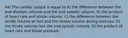 44) The cardiac output is equal to A) the difference between the end-diastolic volume and the end-systolic volume. B) the product of heart rate and stroke volume. C) the difference between the stroke volume at rest and the stroke volume during exercise. D) the stroke volume less the end-systolic volume. E) the product of heart rate and blood pressure.