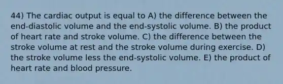 44) The cardiac output is equal to A) the difference between the end-diastolic volume and the end-systolic volume. B) the product of heart rate and stroke volume. C) the difference between the stroke volume at rest and the stroke volume during exercise. D) the stroke volume less the end-systolic volume. E) the product of heart rate and blood pressure.