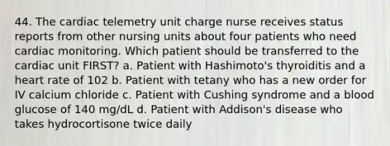 44. The cardiac telemetry unit charge nurse receives status reports from other nursing units about four patients who need cardiac monitoring. Which patient should be transferred to the cardiac unit FIRST? a. Patient with Hashimoto's thyroiditis and a heart rate of 102 b. Patient with tetany who has a new order for IV calcium chloride c. Patient with Cushing syndrome and a blood glucose of 140 mg/dL d. Patient with Addison's disease who takes hydrocortisone twice daily