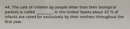44. The care of children by people other than their biological parents is called _________. In the United States about 20 % of infants are cared for exclusively by their mothers throughout the first year.