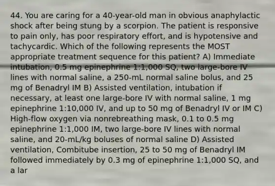 44. You are caring for a 40-year-old man in obvious anaphylactic shock after being stung by a scorpion. The patient is responsive to pain only, has poor respiratory effort, and is hypotensive and tachycardic. Which of the following represents the MOST appropriate treatment sequence for this patient? A) Immediate intubation, 0.5 mg epinephrine 1:1,000 SQ, two large-bore IV lines with normal saline, a 250-mL normal saline bolus, and 25 mg of Benadryl IM B) Assisted ventilation, intubation if necessary, at least one large-bore IV with normal saline, 1 mg epinephrine 1:10,000 IV, and up to 50 mg of Benadryl IV or IM C) High-flow oxygen via nonrebreathing mask, 0.1 to 0.5 mg epinephrine 1:1,000 IM, two large-bore IV lines with normal saline, and 20-mL/kg boluses of normal saline D) Assisted ventilation, Combitube insertion, 25 to 50 mg of Benadryl IM followed immediately by 0.3 mg of epinephrine 1:1,000 SQ, and a lar