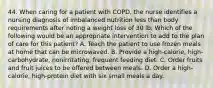 44. When caring for a patient with COPD, the nurse identifies a nursing diagnosis of imbalanced nutrition less than body requirements after noting a weight loss of 30 lb. Which of the following would be an appropriate intervention to add to the plan of care for this patient? A. Teach the patient to use frozen meals at home that can be microwaved. B. Provide a high-calorie, high-carbohydrate, nonirritating, frequent feeding diet. C. Order fruits and fruit juices to be offered between meals. D. Order a high-calorie, high-protein diet with six small meals a day.