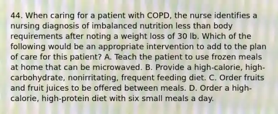 44. When caring for a patient with COPD, the nurse identifies a nursing diagnosis of imbalanced nutrition less than body requirements after noting a weight loss of 30 lb. Which of the following would be an appropriate intervention to add to the plan of care for this patient? A. Teach the patient to use frozen meals at home that can be microwaved. B. Provide a high-calorie, high-carbohydrate, nonirritating, frequent feeding diet. C. Order fruits and fruit juices to be offered between meals. D. Order a high-calorie, high-protein diet with six small meals a day.