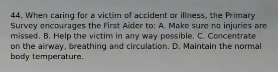 44. When caring for a victim of accident or illness, the Primary Survey encourages the First Aider to: A. Make sure no injuries are missed. B. Help the victim in any way possible. C. Concentrate on the airway, breathing and circulation. D. Maintain the normal body temperature.