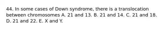 44. In some cases of Down syndrome, there is a translocation between chromosomes A. 21 and 13. B. 21 and 14. C. 21 and 18. D. 21 and 22. E. X and Y.