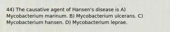 44) The causative agent of Hansen's disease is A) Mycobacterium marinum. B) Mycobacterium ulcerans. C) Mycobacterium hansen. D) Mycobacterium leprae.