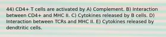 44) CD4+ T cells are activated by A) Complement. B) Interaction between CD4+ and MHC II. C) Cytokines released by B cells. D) Interaction between TCRs and MHC II. E) Cytokines released by dendtritic cells.