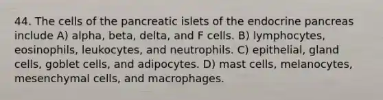 44. The cells of the pancreatic islets of the endocrine pancreas include A) alpha, beta, delta, and F cells. B) lymphocytes, eosinophils, leukocytes, and neutrophils. C) epithelial, gland cells, goblet cells, and adipocytes. D) mast cells, melanocytes, mesenchymal cells, and macrophages.