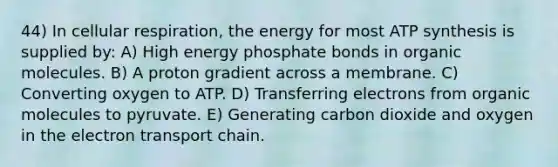 44) In cellular respiration, the energy for most ATP synthesis is supplied by: A) High energy phosphate bonds in organic molecules. B) A proton gradient across a membrane. C) Converting oxygen to ATP. D) Transferring electrons from organic molecules to pyruvate. E) Generating carbon dioxide and oxygen in the electron transport chain.