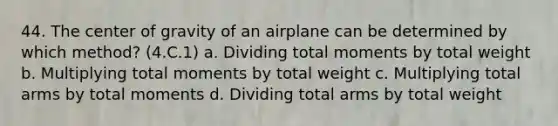 44. The center of gravity of an airplane can be determined by which method? (4.C.1) a. Dividing total moments by total weight b. Multiplying total moments by total weight c. Multiplying total arms by total moments d. Dividing total arms by total weight