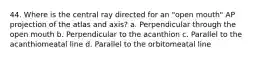 44. Where is the central ray directed for an "open mouth" AP projection of the atlas and axis? a. Perpendicular through the open mouth b. Perpendicular to the acanthion c. Parallel to the acanthiomeatal line d. Parallel to the orbitomeatal line