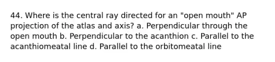 44. Where is the central ray directed for an "open mouth" AP projection of the atlas and axis? a. Perpendicular through the open mouth b. Perpendicular to the acanthion c. Parallel to the acanthiomeatal line d. Parallel to the orbitomeatal line