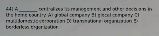 44) A ________ centralizes its management and other decisions in the home country. A) global company B) glocal company C) multidomestic corporation D) transnational organization E) borderless organization