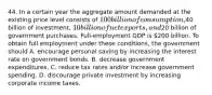 44. In a certain year the aggregate amount demanded at the existing price level consists of 100 billion of consumption,40 billion of investment, 10 billion of net exports, and20 billion of government purchases. Full-employment GDP is 200 billion. To obtain full employment under these conditions, the government should A. encourage personal saving by increasing the interest rate on government bonds. B. decrease government expenditures. C. reduce tax rates and/or increase government spending. D. discourage private investment by increasing corporate income taxes.