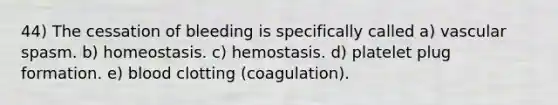 44) The cessation of bleeding is specifically called a) vascular spasm. b) homeostasis. c) hemostasis. d) platelet plug formation. e) blood clotting (coagulation).