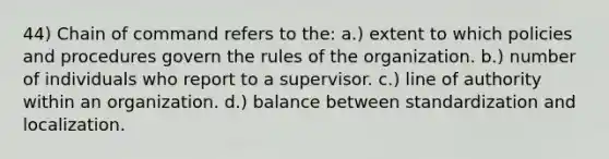 44) Chain of command refers to the: a.) extent to which policies and procedures govern the rules of the organization. b.) number of individuals who report to a supervisor. c.) line of authority within an organization. d.) balance between standardization and localization.