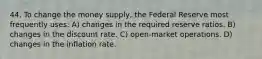 44. To change the money supply, the Federal Reserve most frequently uses: A) changes in the required reserve ratios. B) changes in the discount rate. C) open-market operations. D) changes in the inflation rate.