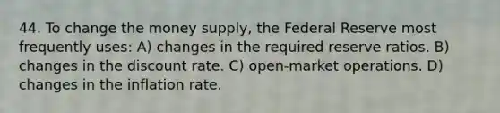 44. To change the money supply, the Federal Reserve most frequently uses: A) changes in the required reserve ratios. B) changes in the discount rate. C) open-market operations. D) changes in the inflation rate.